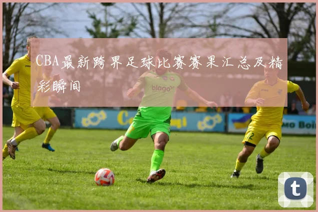 CBA最新跨界足球比赛赛果汇总及精彩瞬间