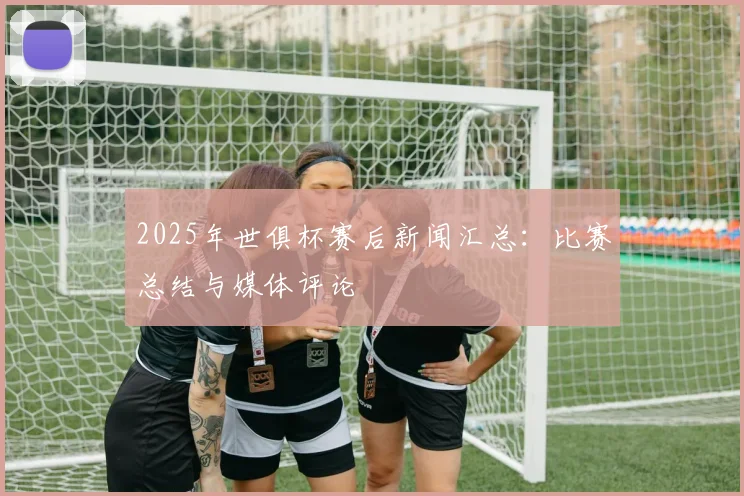 2025年世俱杯赛后新闻汇总：比赛总结与媒体评论