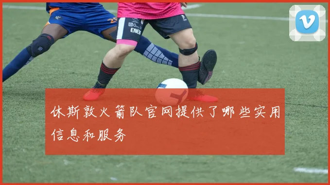 休斯敦火箭队官网提供了哪些实用信息和服务