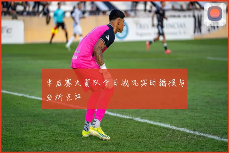 季后赛火箭队今日战况实时播报与分析点评