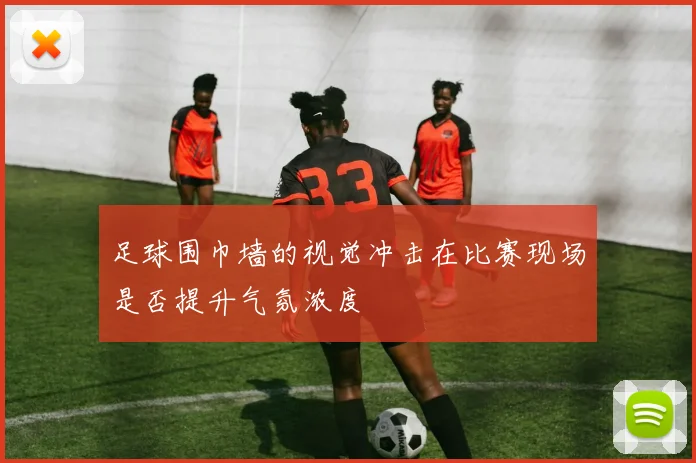 足球围巾墙的视觉冲击在比赛现场是否提升气氛浓度