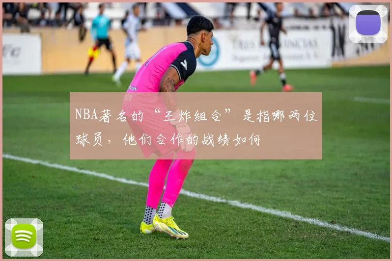 NBA著名的“王炸组合”是指哪两位球员，他们合作的战绩如何
